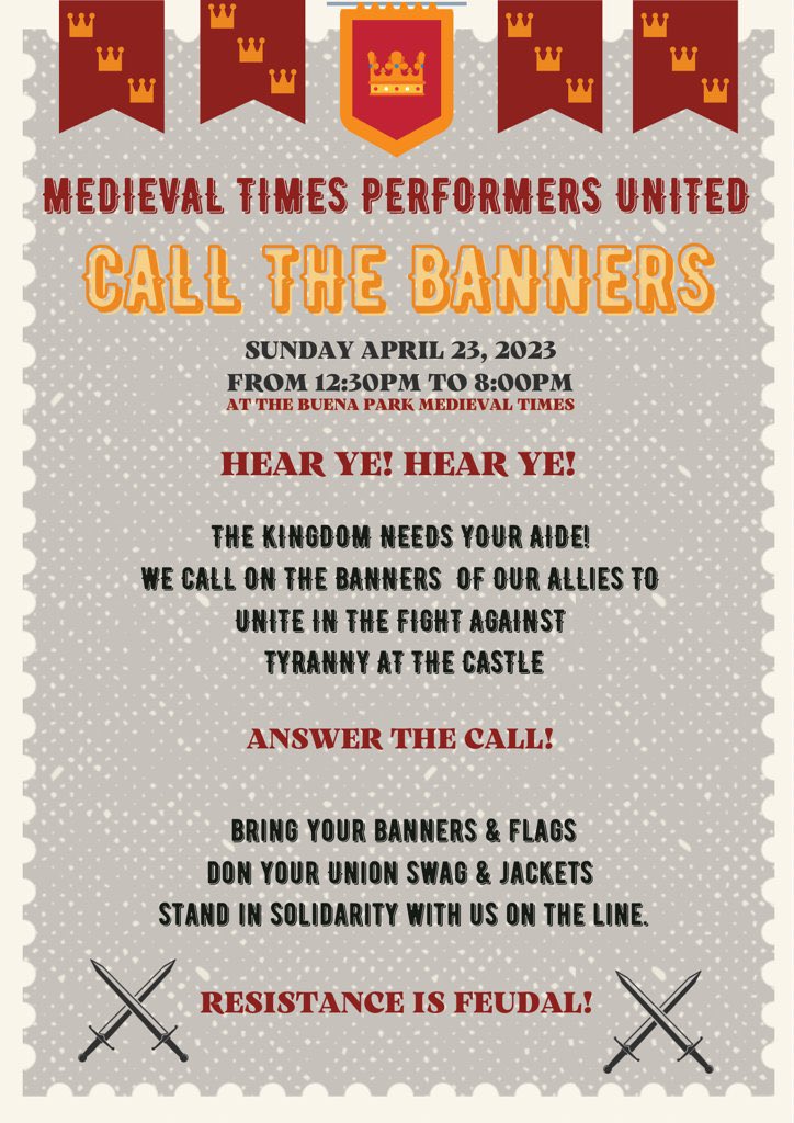 MEDIEVAL TIMES PERFORMERS UNITED
<p>CALL THE BANNERS<br>
SUNDAY APRIL 23, 2023<br>
FROM 12:30PM TO 8:00PM<br>
AT THE BUENA PARK MEDIEVAL TIMES<br>
HEAR YE! HEAR YE!<br>
THE KINGDOM NEEDS YOUR AIDE!<br>
WE CALL ON THE BANNERS OF OUR ALLIES TO UNITE IN THE FIGHT AGAINST<br>
TYRANNY AT THE CASTLE<br>
ANSWER THE CALL!<br>
BRING YOUR BANNERS & FLAGS<br>
DON YOUR UNION SWAG & JACKETS<br>
STAND IN SOLIDARITY WITH US ON THE LINE.<br>
RESISTANCE IS FEUDAL!"></figure><!-- /wp:image --><!-- wp:paragraph --><p>Representatives from Medieval Times United have also joined The Real News Network Editor-In-Chief Max Alvarez for multiple solidarity livestreams on the TRNN Youtube page. You can watch recordings of those vital conversations <a href=