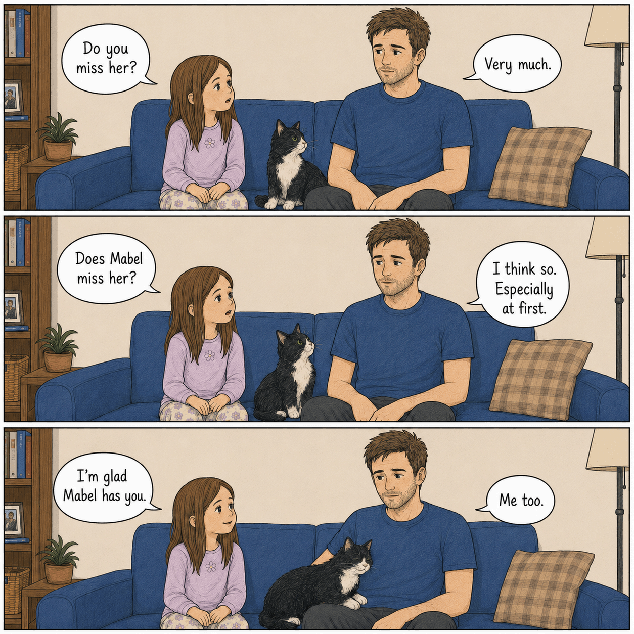 Simple square comic page in three wide couch panels. Julie, Mabel, and Evan sit together on the blue couch. Julie asks, “Do you miss her?” Evan says, “Very much.” Julie asks, “Does Mabel miss her?” Evan says, “I think so. Especially at first.” In the final panel, Julie says, “I’m glad Mabel has you.” Evan says, “Me too.” Mabel settles close to Evan.