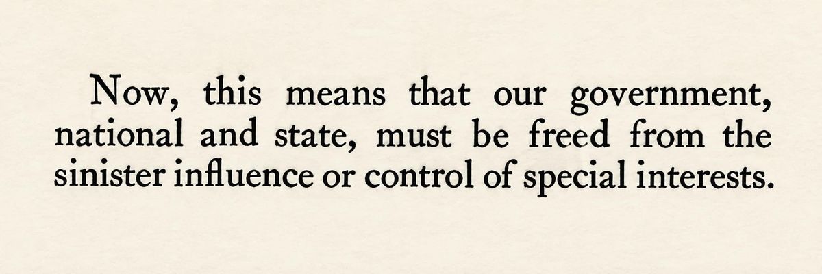 These Days Before the Vote: "Now, this means that our government, national and State, must be freed from the sinister influence or control of special interests."