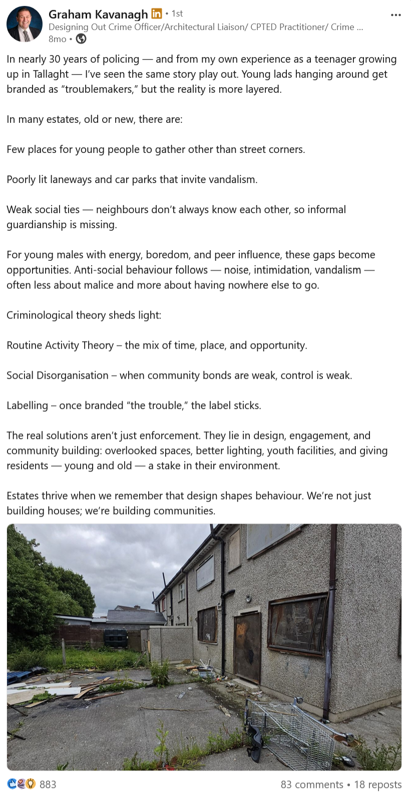 In nearly 30 years of policing — and from my own experience as a teenager growing up in Tallaght — I’ve seen the same story play out. Young lads hanging around get branded as “troublemakers,” but the reality is more layered.  In many estates, old or new, there are:  Few places for young people to gather other than street corners.  Poorly lit laneways and car parks that invite vandalism.  Weak social ties — neighbours don’t always know each other, so informal guardianship is missing.  For young males with energy, boredom, and peer influence, these gaps become opportunities. Anti-social behaviour follows — noise, intimidation, vandalism — often less about malice and more about having nowhere else to go.  Criminological theory sheds light:  Routine Activity Theory – the mix of time, place, and opportunity.  Social Disorganisation – when community bonds are weak, control is weak.  Labelling – once branded “the trouble,” the label sticks.  The real solutions aren’t just enforcement. They lie in design, engagement, and community building: overlooked spaces, better lighting, youth facilities, and giving residents — young and old — a stake in their environment.  Estates thrive when we remember that design shapes behaviour. We’re not just building houses; we’re building communities.