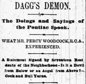 DAGG'S DEMON. The Doings and Sayings of the Pontiac Spook. WHAT MR. PERCY WOODCOCK,R.C.A., EXPERIENCED. A Statement Signed by Seventeen Residents of the Neighborhood-Is it a Devil from Below or an Angel from Above?-Cock and Bull Yarns.