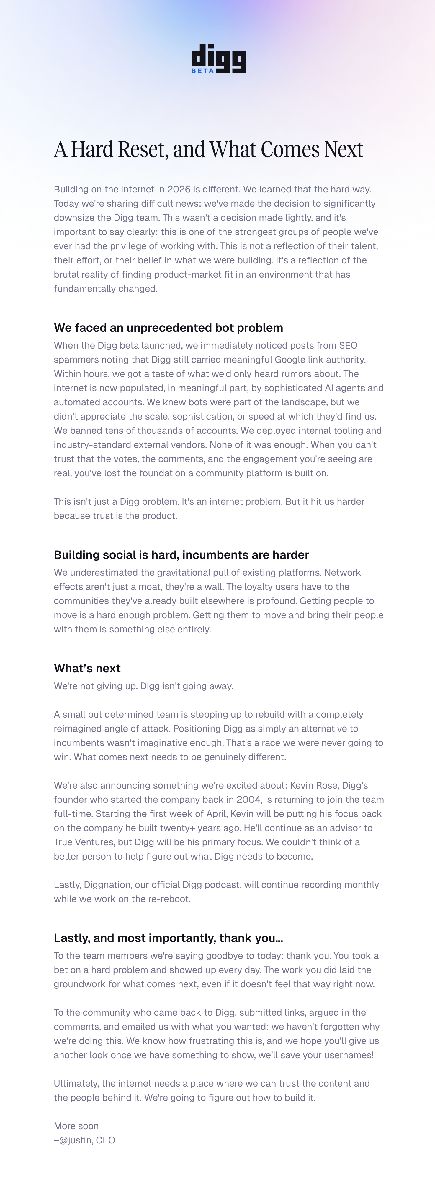 A Hard Reset, and What Comes Next Building on the internet in 2026 is different. We learned that the hard way. Today we're sharing difficult news: we've made the decision to significantly downsize the Digg team. This wasn't a decision made lightly, and it's important to say clearly: this is one of the strongest groups of people we've ever had the privilege of working with. This is not a reflection of their talent, their effort, or their belief in what we were building. It's a reflection of the brutal reality of finding product-market fit in an environment that has fundamentally changed.  We faced an unprecedented bot problem When the Digg beta launched, we immediately noticed posts from SEO spammers noting that Digg still carried meaningful Google link authority. Within hours, we got a taste of what we'd only heard rumors about. The internet is now populated, in meaningful part, by sophisticated AI agents and automated accounts. We knew bots were part of the landscape, but we didn't appreciate the scale, sophistication, or speed at which they'd find us. We banned tens of thousands of accounts. We deployed internal tooling and industry-standard external vendors. None of it was enough. When you can't trust that the votes, the comments, and the engagement you're seeing are real, you've lost the foundation a community platform is built on.  This isn't just a Digg problem. It's an internet problem. But it hit us harder because trust is the product.  Building social is hard, incumbents are harder We underestimated the gravitational pull of existing platforms. Network effects aren't just a moat, they're a wall. The loyalty users have to the communities they've already built elsewhere is profound. Getting people to move is a hard enough problem. Getting them to move and bring their people with them is something else entirely.  What’s next We're not giving up. Digg isn't going away.  A small but determined team is stepping up to rebuild with a completely reimagined angle of attack. Positioning Digg as simply an alternative to incumbents wasn't imaginative enough. That's a race we were never going to win. What comes next needs to be genuinely different.  We're also announcing something we're excited about: Kevin Rose, Digg's founder who started the company back in 2004, is returning to join the team full-time. Starting the first week of April, Kevin will be putting his focus back on the company he built twenty+ years ago. He'll continue as an advisor to True Ventures, but Digg will be his primary focus. We couldn't think of a better person to help figure out what Digg needs to become.  Lastly, Diggnation, our official Digg podcast, will continue recording monthly while we work on the re-reboot.  Lastly, and most importantly, thank you… To the team members we're saying goodbye to today: thank you. You took a bet on a hard problem and showed up every day. The work you did laid the groundwork for what comes next, even if it doesn't feel that way right now.  To the community who came back to Digg, submitted links, argued in the comments, and emailed us with what you wanted: we haven't forgotten why we're doing this. We know how frustrating this is, and we hope you'll give us another look once we have something to show, we’ll save your usernames!  Ultimately, the internet needs a place where we can trust the content and the people behind it. We're going to figure out how to build it.  More soon –@justin, CEO