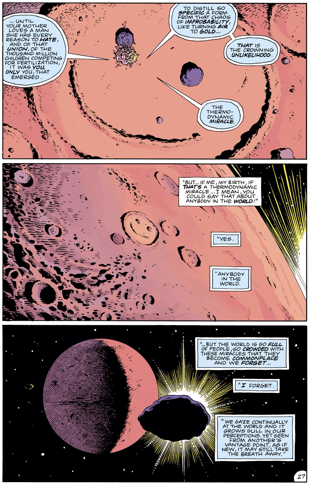 three panels from the comic series / graphic novel Watchmen (1986-1987) "But if me, my birth, if THAT'S a thermodynamic miracle.. I mean, you could say that about anybody in the WORLD!" "Yes." "Anybody in the world."   "... but the world is so FULL of people, so CROWDED with these miracles that they become COMMONPLACE and we FORGET ..." "I forget." "We gaze continually at the world and it grows dull in our perceptions. Yet seen from another's vantage point, as if still new, it may still take the breath away."