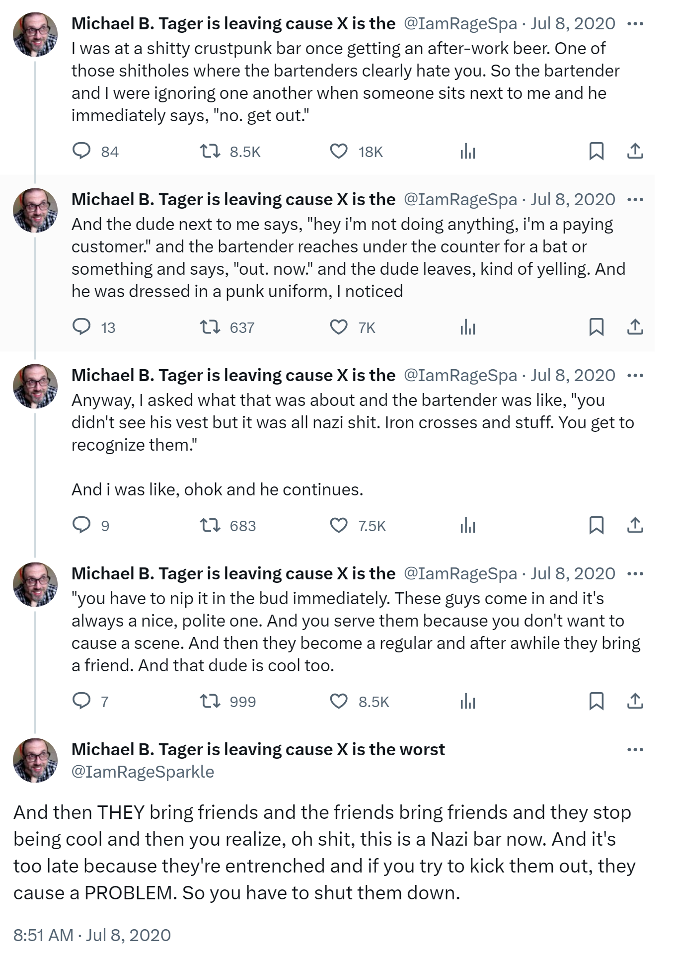 I was at a shitty crustpunk bar once getting an after-work beer. One of those shitholes where the bartenders clearly hate you. So the bartender and I were ignoring one another when someone sits next to me and he immediately says, "no. get out." And the dude next to me says, "hey i'm not doing anything, i'm a paying customer." and the bartender reaches under the counter for a bat or something and says, "out. now." and the dude leaves, kind of yelling. And he was dressed in a punk uniform, I noticed. Anyway, I asked what that was about and the bartender was like, "you didn't see his vest but it was all nazi shit. Iron crosses and stuff. You get to recognize them." And i was like, ohok and he continues. "you have to nip it in the bud immediately. These guys come in and it's always a nice, polite one. And you serve them because you don't want to cause a scene. And then they become a regular and after awhile they bring a friend. And that dude is cool too. And then THEY bring friends and the friends bring friends and they stop being cool and then you realize, oh shit, this is a Nazi bar now. And it's too late because they're entrenched and if you try to kick them out, they cause a PROBLEM. So you have to shut them down.