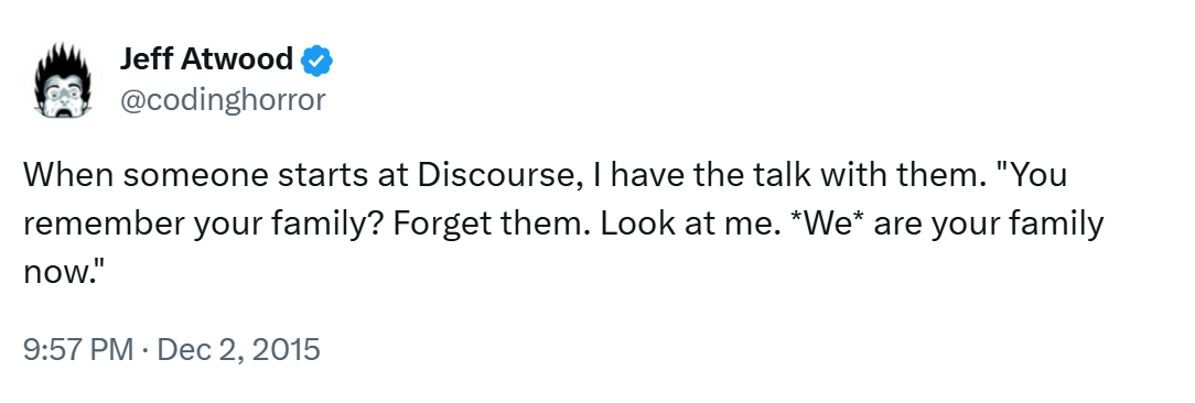 When someone starts at Discourse, I have the talk with them. "You remember your family? Forget them. Look at me. *We* are your family now."