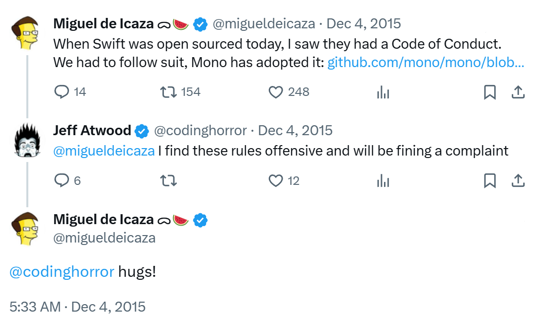 When Swift was open sourced today, I saw they had a Code of Conduct. We had to follow suit, Mono has adopted it: github.com/mono/mono/blob... | @migueldeicaza I find these rules offensive and will be fining a complaint | @codinghorror hugs!