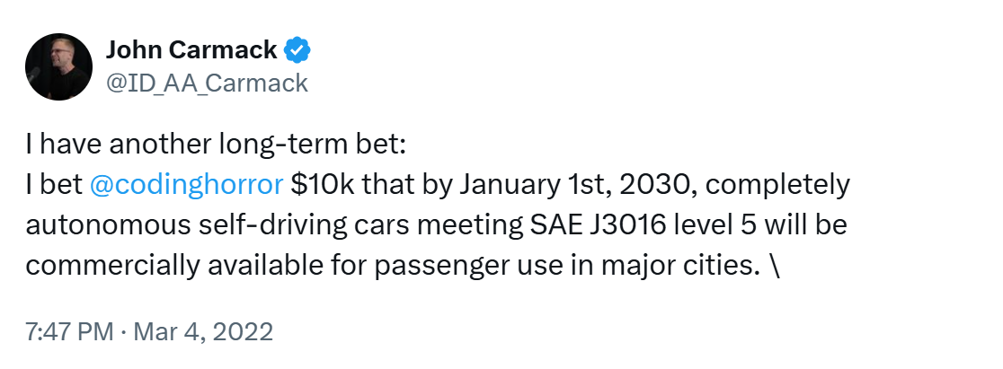 I have another long-term bet: I bet @codinghorror $10k that by January 1st, 2030, completely autonomous slef-driving cars meeting SAE J3016 level 5 will be commercially available for passenger use in major cities.