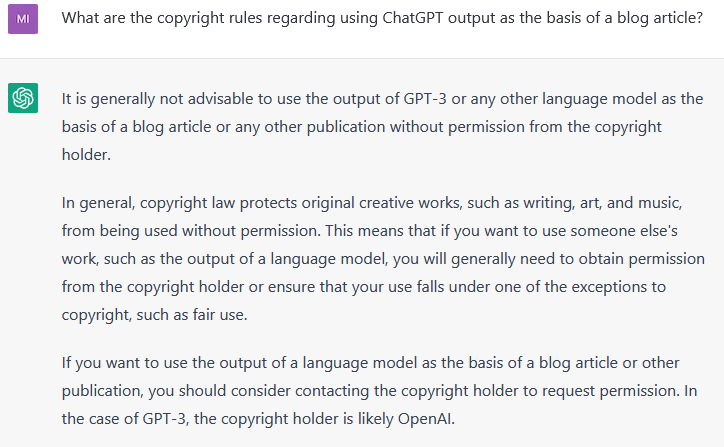 Q: What are the copyright rules regarding using ChatGPT output as the basis of a blog article? A: It is generally not advisable to use the output of GPT-3 or any other language model as the basis of a blog article or any other publication without permission from the copyright holder. In general, copyright law protects original creative works, such as writing, art, and music, from being used without permission. This means that if you want to use someone else's work, such as the output of a language model, you will generally need to obtain permission from the copyright holder or ensure that your use falls under one of the exceptions to copyright, such as fair use. If you want to use the output of a language model as the basis of a blog article or other publication, you should consider contacting the copyright holder to request permission. In the case of GPT-3, the copyright holder is likely OpenAI.
