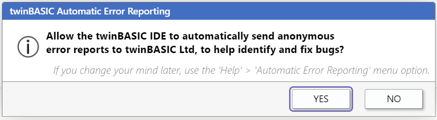 twinBASIC Automatic Error Reporting...Allow the twinBASIC IDE to automatically send anonymous error reports to twinBASIC Ltd, to help identify and fix bugs? ... If you change your mind later, use the 'Help' > 'Automatic Error Reporting' menu option.