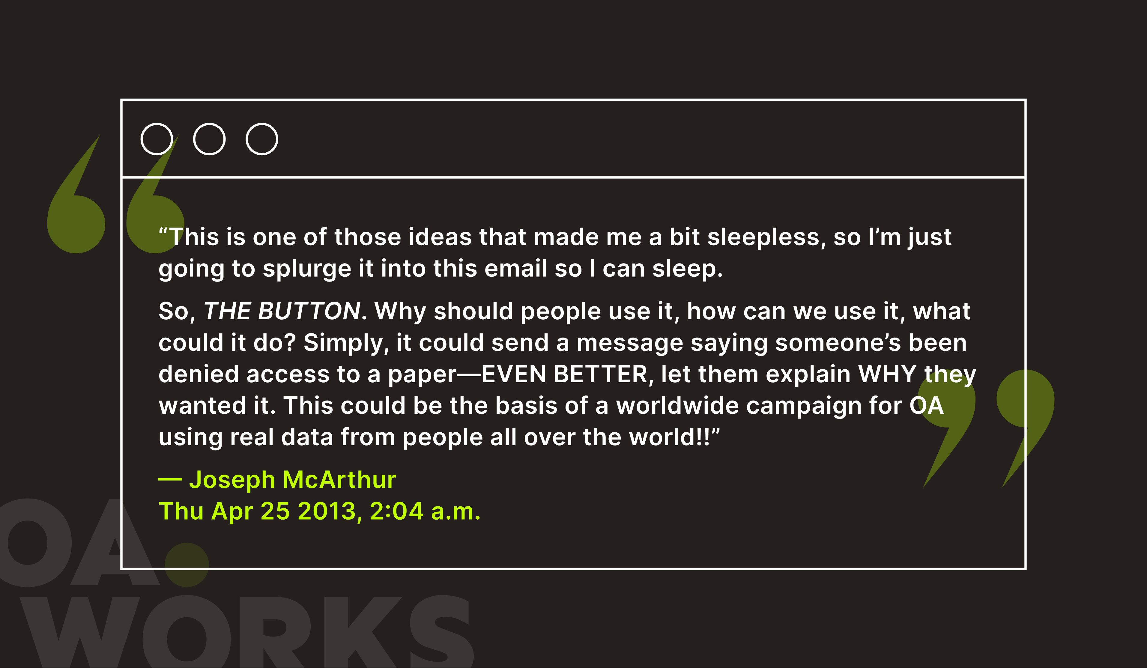 Graphic showing a paraphrased quote from co-founder Joseph McArthur. Framed by large green quotation marks and the OA.Works watermark, the quote reads: “This is one of those ideas that made me a bit sleepless, so I’m just going to splurge it into this email so I can sleep. So, THE BUTTON. Why should people use it, how can we use it, what could it do? Simply, it could send a message saying someone’s been denied access to a paper—EVEN BETTER, let them explain WHY they wanted it. This could be the basis of a worldwide campaign for OA using real data from people all over the world!!” Below the quote, it is signed: —Joseph McArthur, Thu Apr 25 2013, 2:04 a.m.