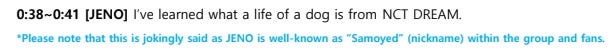 Screenshot: 0:38~0:41 [JENO] I’ve learned what a life of a dog is from NCT DREAM. *Please note that this is jokingly said as JENO is well-known as “Samoyed” (nickname) within the group and fans.
