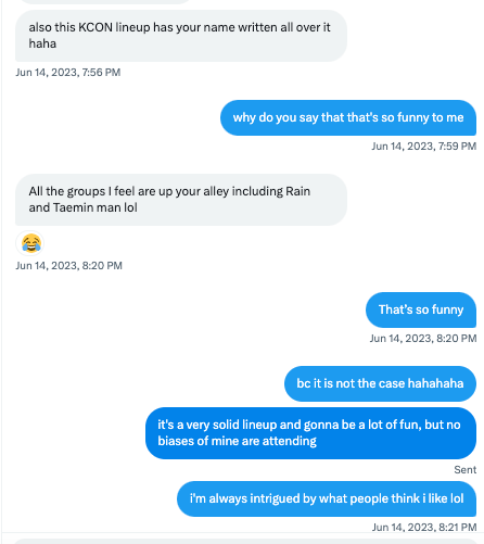 also this KCON lineup has your name written all over it haha Jun 14, 2023, 7:56 PM why do you say that that's so funny to me Jun 14, 2023, 7:59 PM All the groups I feel are up your alley including Rain and Taemin man lol 😂 Jun 14, 2023, 8:20 PM That’s so funny Jun 14, 2023, 8:20 PM bc it is not the case hahahaha it's a very solid lineup and gonna be a lot of fun, but no biases of mine are attending i'm always intrigued by what people think i like lol