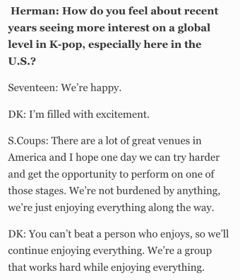 Herman: How do you feel about recent years seeing more interest on a global level in K-pop, especially here in the U.S.? Seventeen: We’re happy. DK: I’m filled with excitement. S.Coups: There are a lot of great venues in America and I hope one day we can try harder and get the opportunity to perform on one of those stages. We’re not burdened by anything, we’re just enjoying everything along the way. DK: You can’t beat a person who enjoys, so we’ll continue enjoying everything. We’re a group that works hard while enjoying everything.
