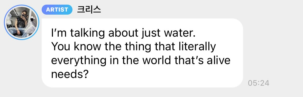 A screenshot of Bang Chan (written as Chris in Korean)'s text: "I'm talking about just water. You know the thing that literally everything in the world that's alive needs?"