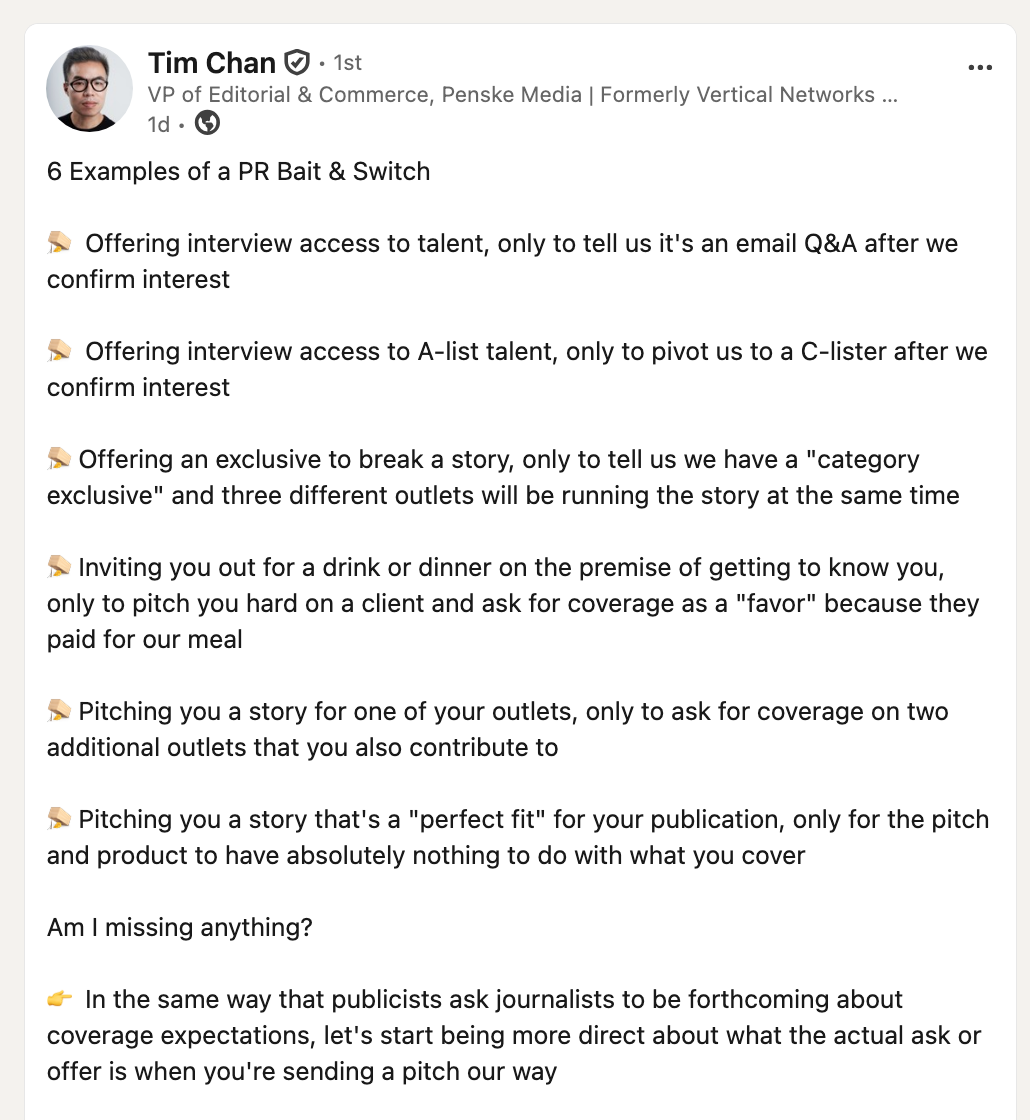 6 Examples of a PR Bait & Switch 🪤 Offering interview access to talent, only to tell us it's an email Q&A after we confirm interest 🪤 Offering interview access to A-list talent, only to pivot us to a C-lister after we confirm interest 🪤 Offering an exclusive to break a story, only to tell us we have a "category exclusive" and three different outlets will be running the story at the same time 🪤 Inviting you out for a drink or dinner on the premise of getting to know you, only to pitch you hard on a client and ask for coverage as a "favor" because they paid for our meal 🪤 Pitching you a story for one of your outlets, only to ask for coverage on two additional outlets that you also contribute to 🪤 Pitching you a story that's a "perfect fit" for your publication, only for the pitch and product to have absolutely nothing to do with what you cover Am I missing anything? 👉 In the same way that publicists ask journalists to be forthcoming about coverage expectations, let's start being more direct about what the actual ask or offer is when you're sending a pitch our way