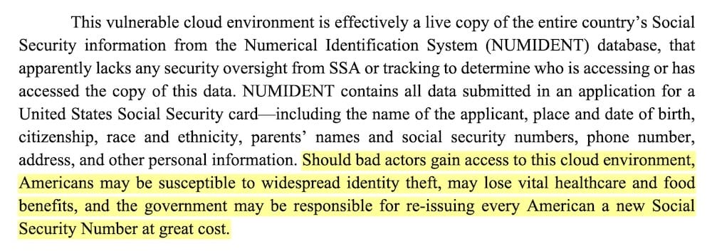 A screenshot from the whistleblower's complaint, which reads: "This vulnerable cloud environment is effectively a live copy of the entire country's Social Security information from the Numerical Identification System (NUMIDENT) database, that apparently lacks any security oversight from SSA or tracking to determine who is accessing or has accessed the copy of this data. NUMIDENT contains all data submitted in an application for a United States Social Security card including the name of the applicant, place and date of birth, citizenship, race and ethnicity, parents' names and social security numbers, phone number, address, and other personal information. Should bad actors gain access to this cloud environment, Americans may be susceptible to widespread identity theft, may lose vital healthcare and food benefits, and the government may be responsible for re-issuing every American a new Social Security Number at great cost."