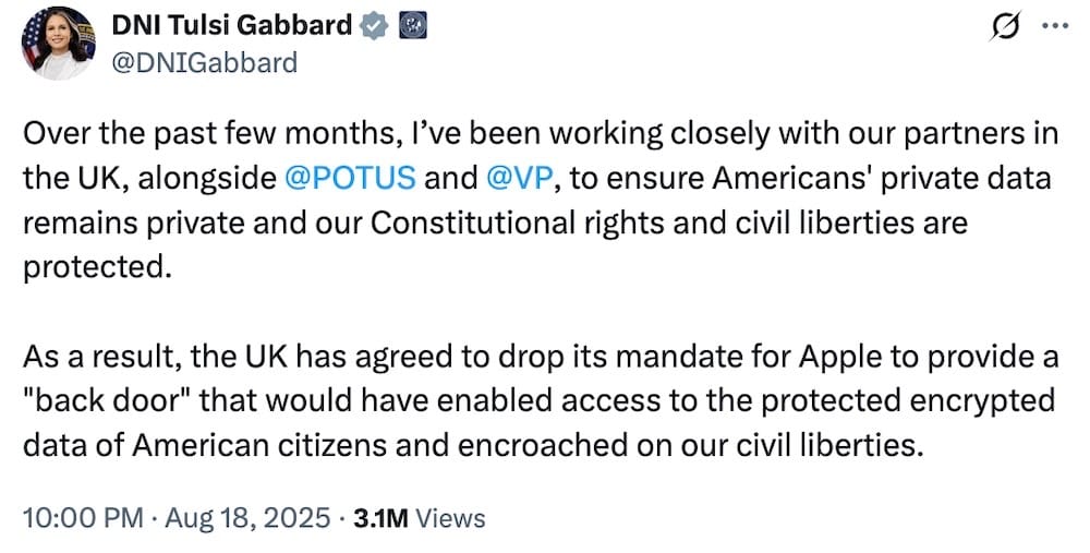 DNI Tulsi Gabbard tweet: "Over the past few months, I’ve been working closely with our partners in the UK, alongside @POTUS  and @VP , to ensure Americans' private data remains private and our Constitutional rights and civil liberties are protected.   As a result, the UK has agreed to drop its mandate for Apple to provide a "back door" that would have enabled access to the protected encrypted data of American citizens and encroached on our civil liberties."