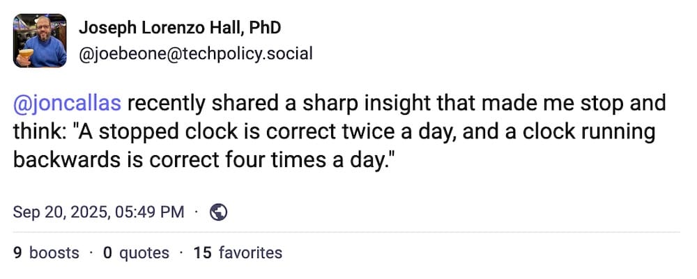 Joseph Lorenzo Hall post on Mastodon: "@joncallas recently shared a sharp insight that made me stop and think: 'A stopped clock is correct twice a day, and a clock running backwards is correct four times a day'."