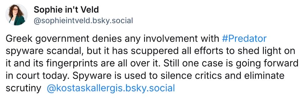 Sophie in't Veld post on Bluesky: "Greek government denies any involvement with #Predator spyware scandal, but it has scuppered all efforts to shed light on it and its fingerprints are all over it. Still one case is going forward in court today. Spyware is used to silence critics and eliminate scrutiny - @kostaskallergis.bsky.social"