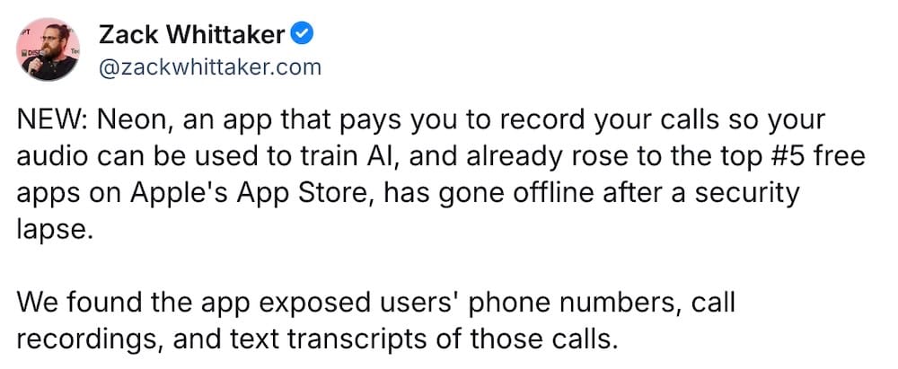 Zack Whittaker post on Bluesky: "NEW: Neon, an app that pays you to record your calls so your audio can be used to train AI, and already rose to the top #5 free apps on Apple's App Store, has gone offline after a security lapse. We found the app exposed users' phone numbers, call recordings, and text transcripts of those calls."