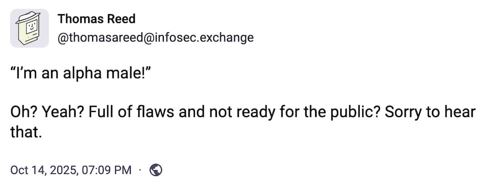 Thomas Reed post on Mastodon: "“I’m an alpha male!”  Oh? Yeah? Full of flaws and not ready for the public? Sorry to hear that."