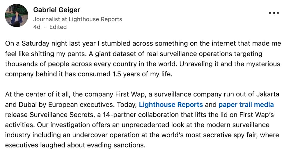 Gabriel Geiger post on LinkedIn: "On a Saturday night last year I stumbled across something on the internet that made me feel like shitting my pants. A giant dataset of real surveillance operations targeting thousands of people across every country in the world. Unraveling it and the mysterious company behind it has consumed 1.5 years of my life.At the center of it all, the company First Wap, a surveillance company run out of Jakarta and Dubai by European executives. Today, Lighthouse Reports and paper trail media release Surveillance Secrets, a 14-partner collaboration that lifts the lid on First Wap’s activities. Our investigation offers an unprecedented look at the modern surveillance industry including an undercover operation at the world’s most secretive spy fair, where executives laughed about evading sanctions."