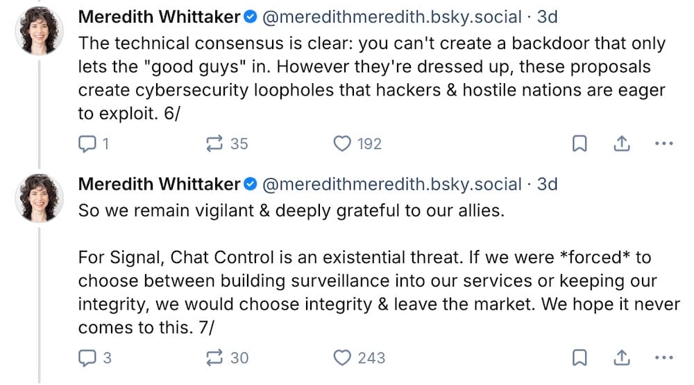 Meredith Whittaker posts on Bluesky: "The technical consensus is clear: you can't create a backdoor that only lets the "good guys" in. However they're dressed up, these proposals create cybersecurity loopholes that hackers & hostile nations are eager to exploit," followed by: "So we remain vigilant & deeply grateful to our allies. For Signal, Chat Control is an existential threat. If we were *forced* to choose between building surveillance into our services or keeping our integrity, we would choose integrity & leave the market. We hope it never comes to this."