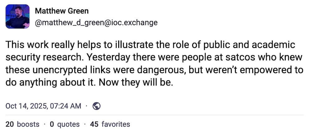 Matthew Green post on Mastodon: "This work really helps to illustrate the role of public and academic security research. Yesterday there were people at satcos who knew these unencrypted links were dangerous, but weren’t empowered to do anything about it. Now they will be."