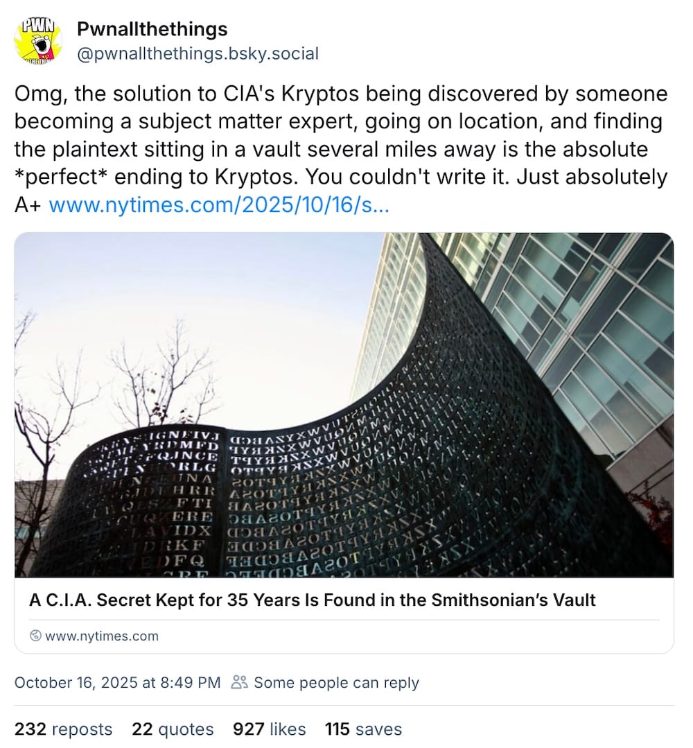 Pwnallthethings post on Bluesky: "Omg, the solution to CIA's Kryptos being discovered by someone becoming a subject matter expert, going on location, and finding the plaintext sitting in a vault several miles away is the absolute *perfect* ending to Kryptos. You couldn't write it. Just absolutely A+."