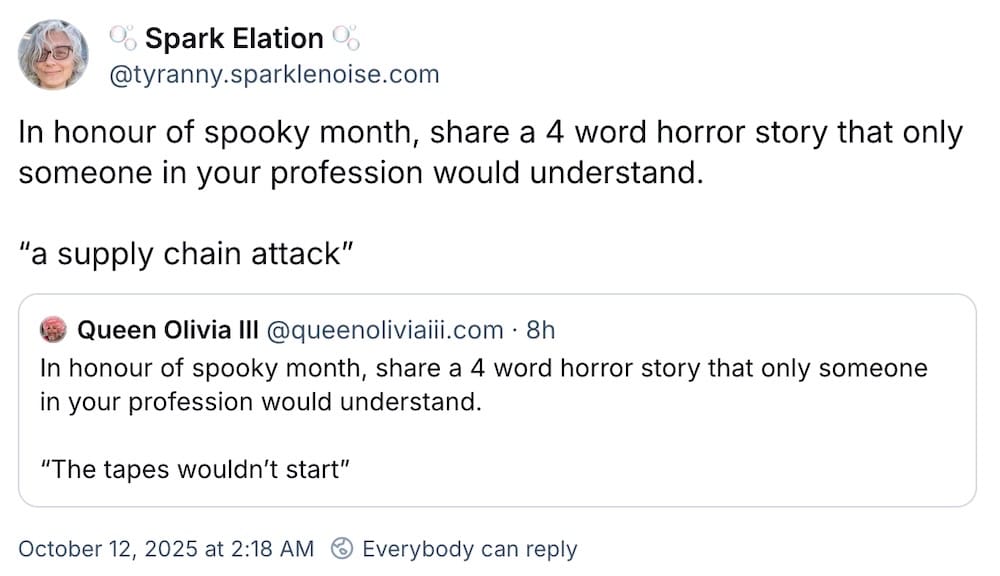 Spark Elation post on Bluesky: "In honour of spooky month, share a 4 word horror story that only someone in your profession would understand. 'a supply chain attack'." Followed by a quote post, which reads: "In honour of spooky month, share a 4 word horror story that only someone in your profession would understand. 'The tapes wouldn’t start'."