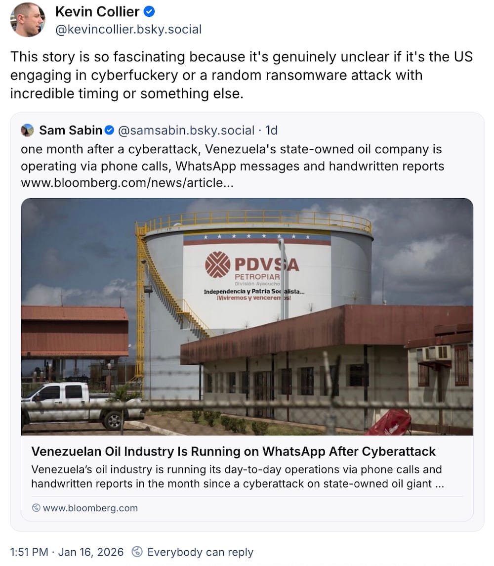 Kevin Collier post on Bluesky: "This story is so fascinating because it's genuinely unclear if it's the US engaging in cyberfuckery or a random ransomware attack with incredible timing or something else," quote posting a Sam Sabin post, which reads: "one month after a cyberattack, Venezuela's state-owned oil company is operating via phone calls, WhatsApp messages and handwritten reports."