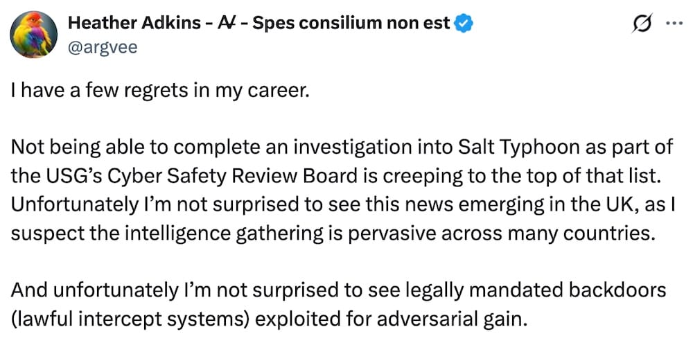 Heather Adkins tweet: "I have a few regrets in my career.   Not being able to complete an investigation into Salt Typhoon as part of the USG’s Cyber Safety Review Board is creeping to the top of that list. Unfortunately I’m not surprised to see this news emerging in the UK, as I suspect the intelligence gathering is pervasive across many countries.   And unfortunately I’m not surprised to see legally mandated backdoors (lawful intercept systems) exploited for adversarial gain."