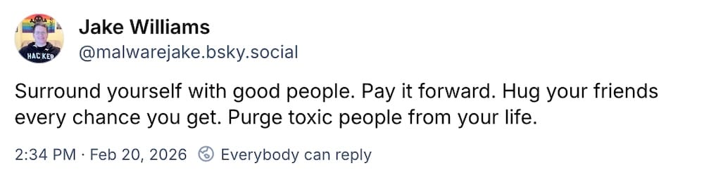 Jake Williams post on Bluesky: "Surround yourself with good people. Pay it forward. Hug your friends every chance you get. Purge toxic people from your life."
