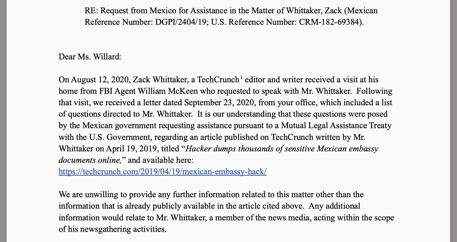 a letter from my company to the DOJ, which reads: "On August 12, 2020, Zack Whittaker, a TechCrunch editor and writer received a visit at his home from FBI Agent William McKeen who requested to speak with Mr. Whittaker. Following that visit, we received a letter dated September 23, 2020, from your office, which included a list of questions directed to Mr. Whittaker. It is our understanding that these questions were posed by the Mexican government requesting assistance pursuant to a Mutual Legal Assistance Treaty with the U.S. Government, regarding an article published on TechCrunch written by Mr. Whittaker on April 19, 2019, titled "Hacker dumps thousands of sensitive Mexican embassy documents online," and available here: https://techcrunch.com/2019/04/19/mexican-embassy-hack/ We are unwilling to provide any further information related to this matter other than the information that is already publicly available in the article cited above. Any additional information would relate to Mr. Whittaker, a member of the news media, acting within the scope of his newsgathering activities."