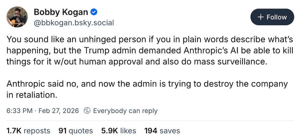 Bobby Kogan post on Bluesky: "You sound like an unhinged person if you in plain words describe what’s happening, but the Trump admin demanded Anthropic’s AI be able to kill things for it w/out human approval and also do mass surveillance.  Anthropic said no, and now the admin is trying to destroy the company in retaliation."