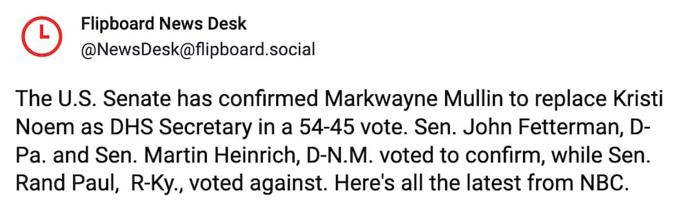 Flipboard post on Mastodon: "The U.S. Senate has confirmed Markwayne Mullin to replace Kristi Noem as DHS Secretary in a 54-45 vote. Sen. John Fetterman, D-Pa. and Sen. Martin Heinrich, D-N.M. voted to confirm, while Sen. Rand Paul,  R-Ky., voted against. Here's all the latest from NBC."