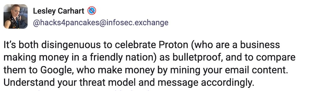 Lesley Carhart post on Mastodon: "t’s both disingenuous to celebrate Proton (who are a business making money in a friendly nation) as bulletproof, and to compare them to Google, who make money by mining your email content. Understand your threat model and message accordingly."