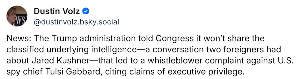 Dustin Volz post on Bluesky: "News: The Trump administration told Congress it won’t share the classified underlying intelligence—a conversation two foreigners had about Jared Kushner—that led to a whistleblower complaint against U.S. spy chief Tulsi Gabbard, citing claims of executive privilege."