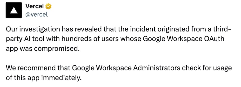 Vercel post on X: "Our investigation has revealed that the incident originated from a third-party AI tool with hundreds of users whose Google Workspace OAuth app was compromised.   We recommend that Google Workspace Administrators check for usage of this app immediately."