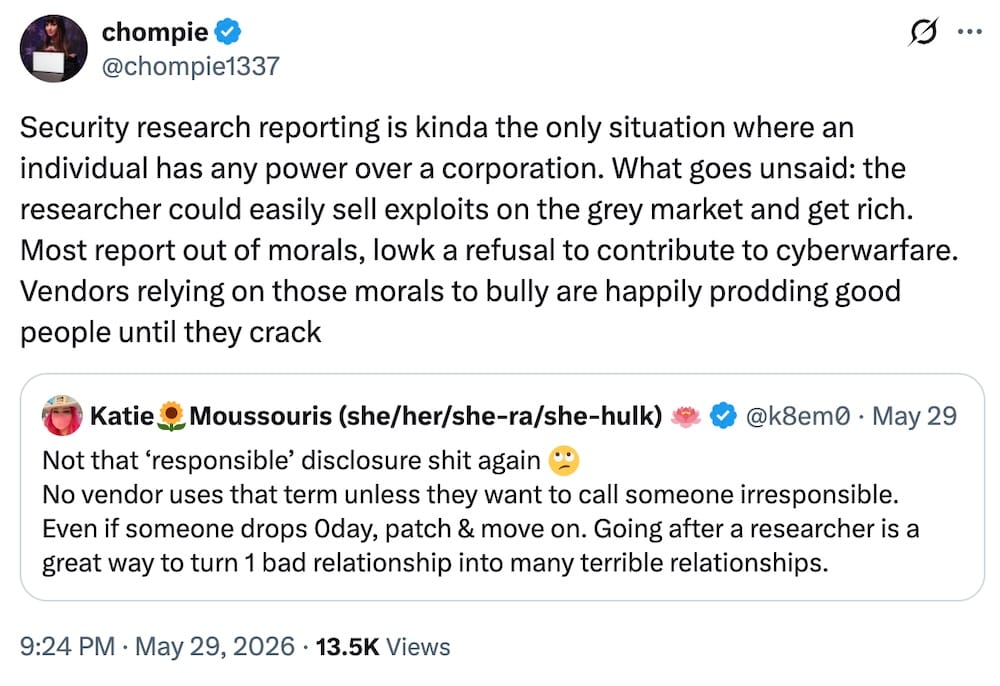 Chompie post on X, saying: "Security research reporting is kinda the only situation where an individual has any power over a corporation. What goes unsaid: the researcher could easily sell exploits on the grey market and get rich. Most report out of morals, lowk a refusal to contribute to cyberwarfare. Vendors relying on those morals to bully are happily prodding good people until they crack," followed by a quote tweet from Katie Moussouris: "Not that ‘responsible’ disclosure shit again 🙄 No vendor uses that term unless they want to call someone irresponsible. Even if someone drops 0day, patch & move on. Going after a researcher is a great way to turn 1 bad relationship into many terrible relationships."