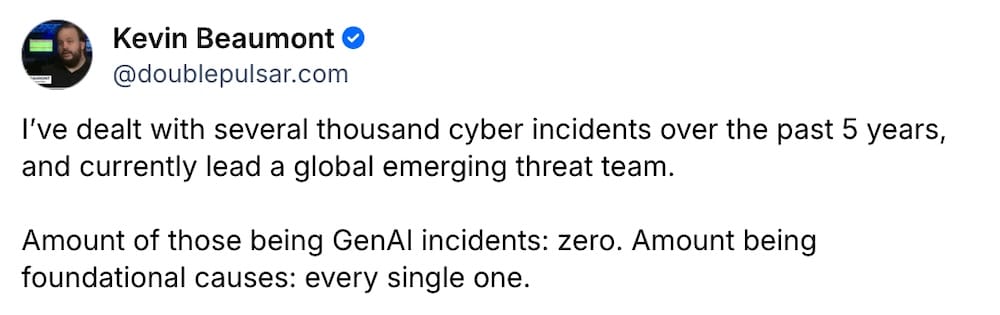 Kevin Beaumont post on Bluesky: "I’ve dealt with several thousand cyber incidents over the past 5 years, and currently lead a global emerging threat team.   Amount of those being GenAI incidents: zero. Amount being foundational causes: every single one."