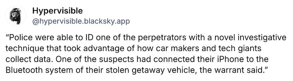 Hypervisible post on Bluesky: "'Police were able to ID one of the perpetrators with a novel investigative technique that took advantage of how car makers and tech giants collect data. One of the suspects had connected their iPhone to the Bluetooth system of their stolen getaway vehicle, the warrant said.'"