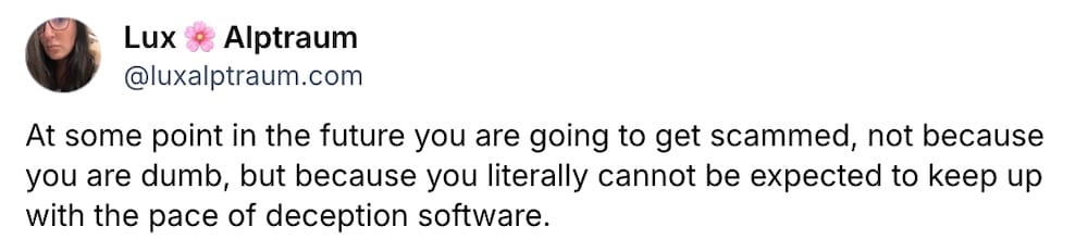 Lux Alptraum post on Bluesky: "At some point in the future you are going to get scammed, not because you are dumb, but because you literally cannot be expected to keep up with the pace of deception software."