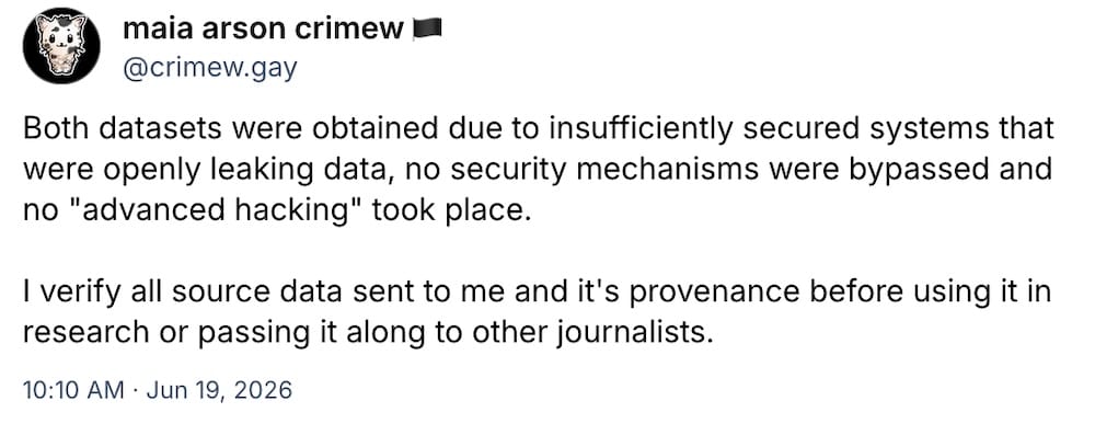 maia arson crimew post on Bluesky: "Both datasets were obtained due to insufficiently secured systems that were openly leaking data, no security mechanisms were bypassed and no "advanced hacking" took place.   I verify all source data sent to me and it's provenance before using it in research or passing it along to other journalists."