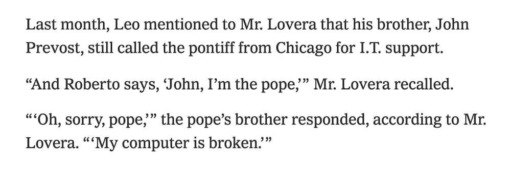 a screenshot from the NYT story, which reads as follows: Last month, Leo mentioned to Mr. Lovera that his brother, John Prevost, still called the pontiff from Chicago for I.T. support. "And Roberto says, 'John, I'm the pope," Mr. Lovera recalled. "'Oh, sorry, pope," the pope's brother responded, according to Mr. Lovera. "My computer is broken."