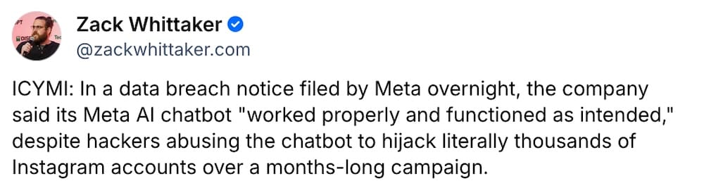 Zack Whittaker post on Bluesky: "ICYMI: In a data breach notice filed by Meta overnight, the company said its Meta AI chatbot "worked properly and functioned as intended," despite hackers abusing the chatbot to hijack literally thousands of Instagram accounts over a months-long campaign."