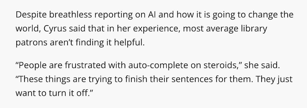 A screenshot of two paragraphs from the Bangor Daily News story, which reads: "Despite breathless reporting on AI and how it is going to change the world, [Maine librarian Hannah] Cyrus said that in her experience, most average library patrons aren’t finding it helpful.  “People are frustrated with auto-complete on steroids,” she said. “These things are trying to finish their sentences for them. They just want to turn it off.”"
