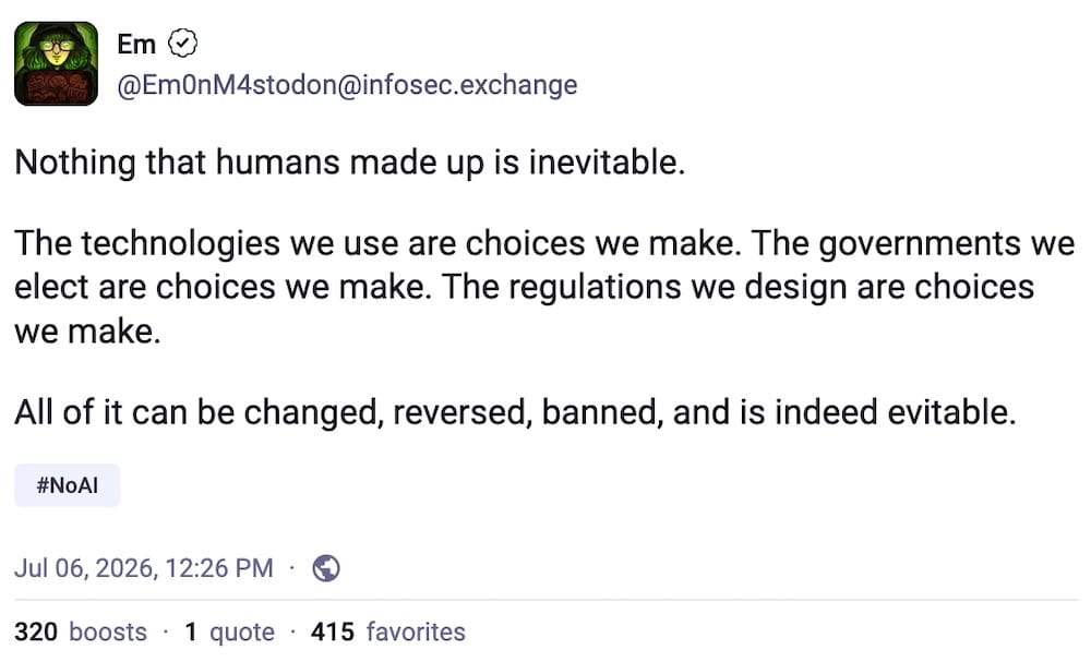 Em post on Mastodon: "Nothing that humans made up is inevitable. The technologies we use are choices we make. The governments we elect are choices we make. The regulations we design are choices we make. All of it can be changed, reversed, banned, and is indeed evitable."