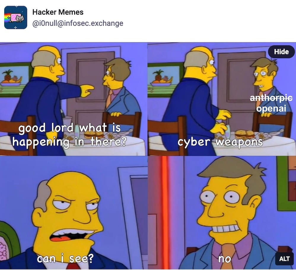 a screenshot from Hacker Meme's post on Mastodon featuring the Simpsons meme: Principal Skinner and Superintendent Chalmers from the Simpsons —Chalmers: good lord what is happening in there? Skinner [labelled OpenAI next to Anthropic crossed-out]: cyber weapons Chalmers: can I see? Skinner: no 