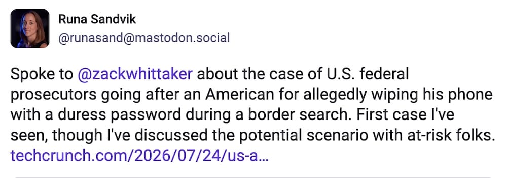 Runa Sandvik post on Mastodon: "Spoke to @zackwhittaker about the case of U.S. federal prosecutors going after an American for allegedly wiping his phone with a duress password during a border search. First case I've seen, though I've discussed the potential scenario with at-risk folks."